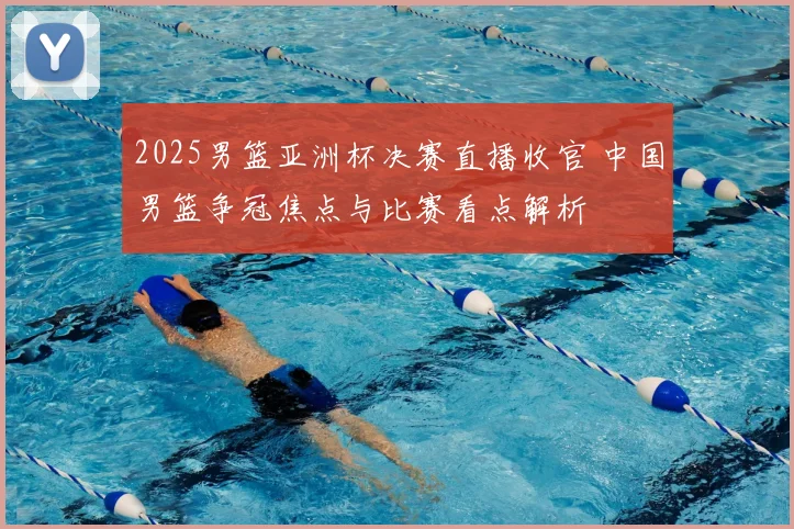 2025男篮亚洲杯决赛直播收官 中国男篮争冠焦点与比赛看点解析