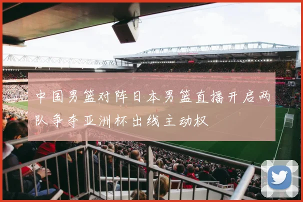 中国男篮对阵日本男篮直播开启两队争夺亚洲杯出线主动权