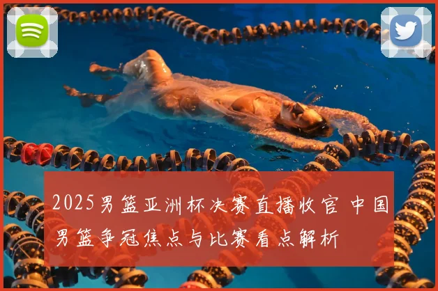 2025男篮亚洲杯决赛直播收官 中国男篮争冠焦点与比赛看点解析