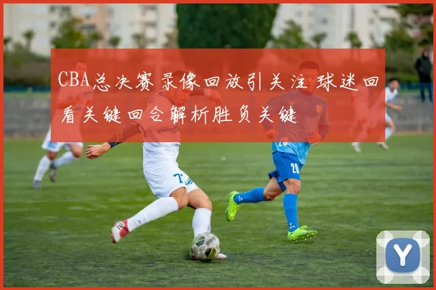 CBA总决赛录像回放引关注 球迷回看关键回合解析胜负关键