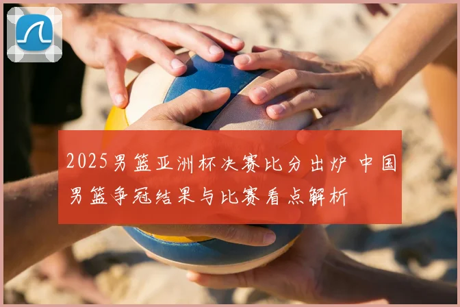 2025男篮亚洲杯决赛比分出炉 中国男篮争冠结果与比赛看点解析