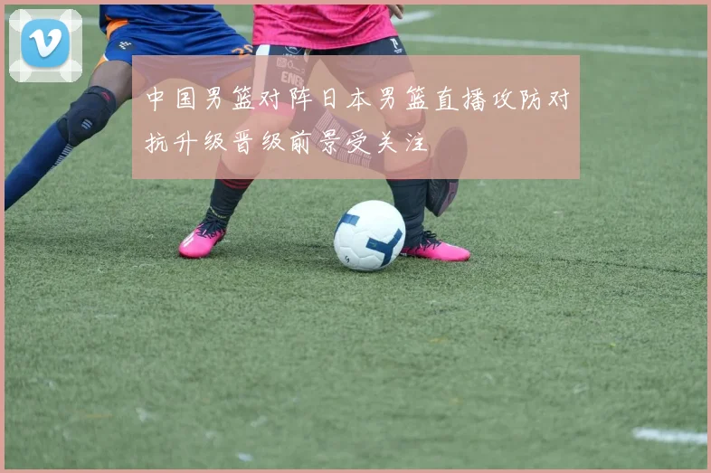 中国男篮对阵日本男篮直播攻防对抗升级晋级前景受关注