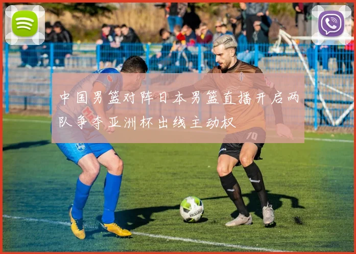 中国男篮对阵日本男篮直播开启两队争夺亚洲杯出线主动权