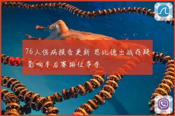 76人伤病报告更新 恩比德出战存疑 影响季后赛排位争夺