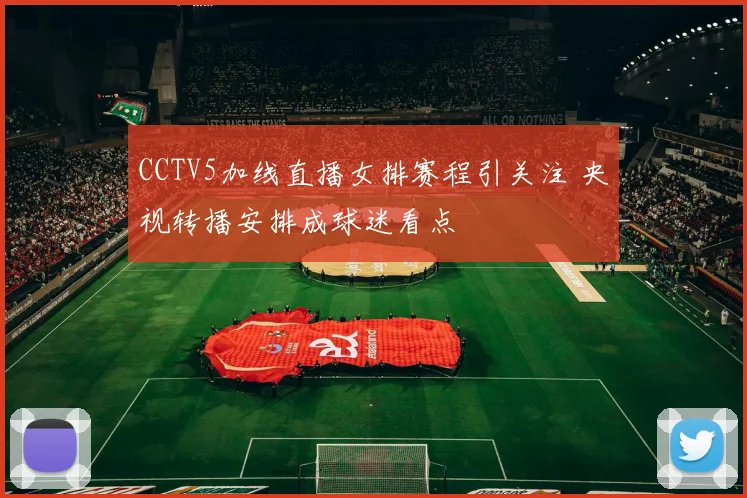 CCTV5加线直播女排赛程引关注 央视转播安排成球迷看点