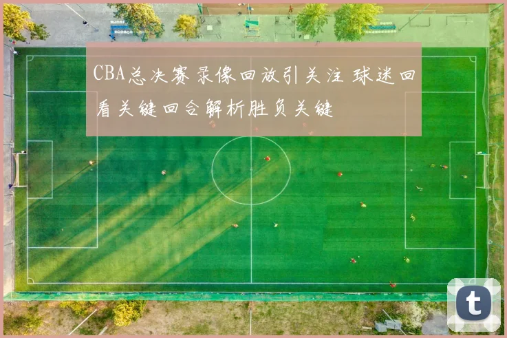 CBA总决赛录像回放引关注 球迷回看关键回合解析胜负关键