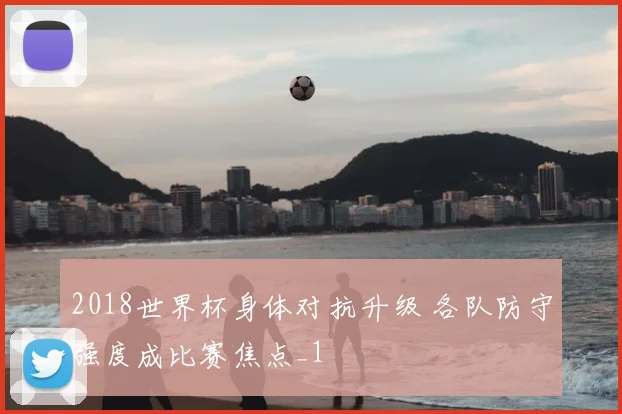 2018世界杯身体对抗升级 各队防守强度成比赛焦点_1
