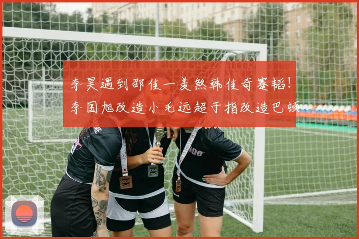 李昊遇到邵佳一羡煞韩佳奇蹇韬！李国旭改造小毛远超于指改造巴顿