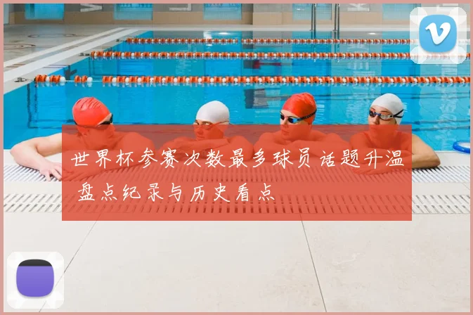 世界杯参赛次数最多球员话题升温 盘点纪录与历史看点
