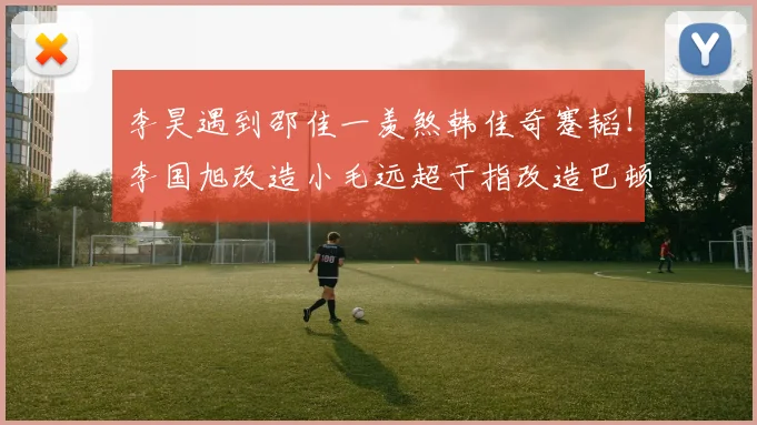 李昊遇到邵佳一羡煞韩佳奇蹇韬!李国旭改造小毛远超于指改造巴顿
