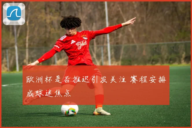 欧洲杯是否推迟引发关注 赛程安排成球迷焦点