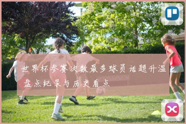 世界杯参赛次数最多球员话题升温 盘点纪录与历史看点