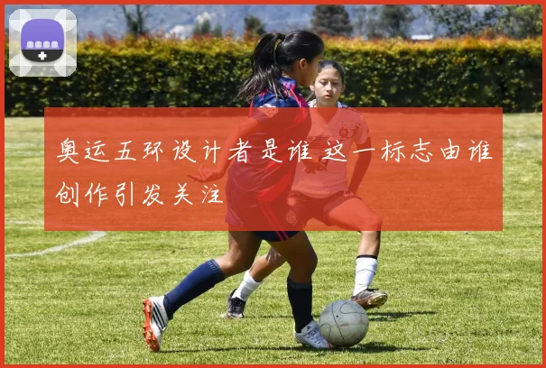 奥运五环设计者是谁 这一标志由谁创作引发关注