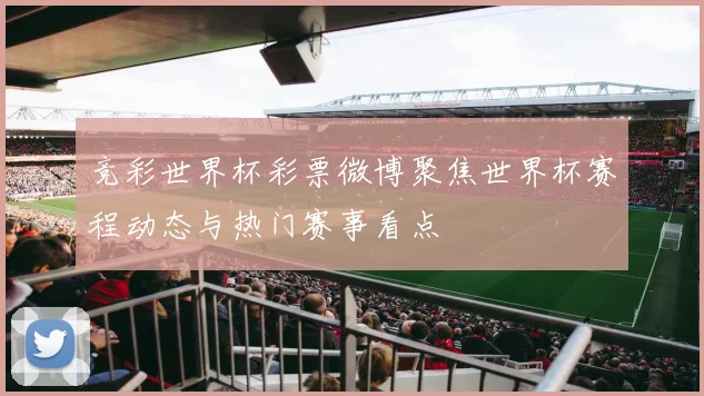 竞彩世界杯彩票微博聚焦世界杯赛程动态与热门赛事看点